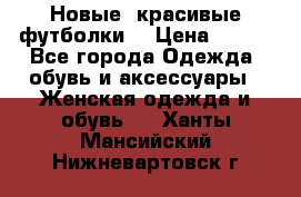 Новые, красивые футболки  › Цена ­ 550 - Все города Одежда, обувь и аксессуары » Женская одежда и обувь   . Ханты-Мансийский,Нижневартовск г.